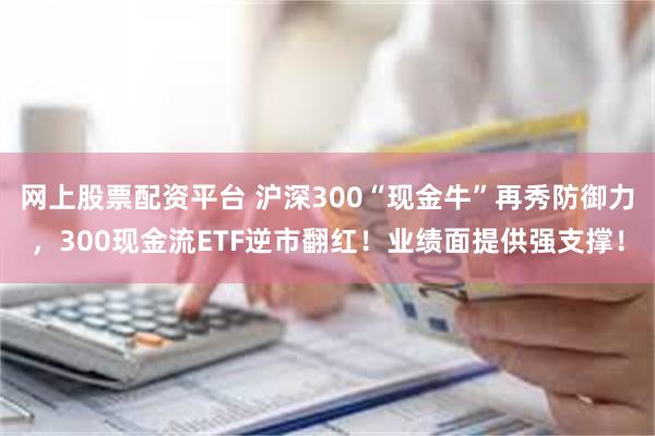 网上股票配资平台 沪深300“现金牛”再秀防御力，300现金流ETF逆市翻红！业绩面提供强支撑！