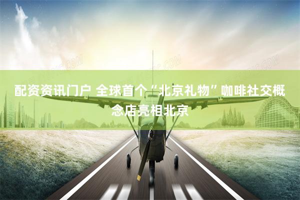 配资资讯门户 全球首个“北京礼物”咖啡社交概念店亮相北京