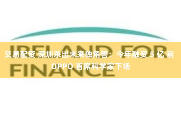 交易配资 深圳杀出未来独角兽：今年融资 5 亿 前 OPPO 首席科学家下场