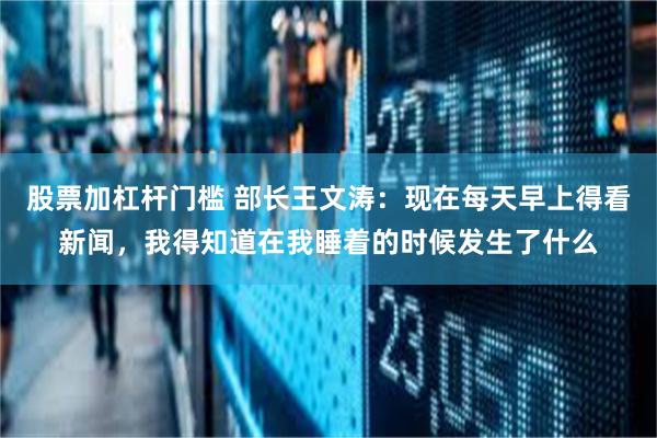 股票加杠杆门槛 部长王文涛：现在每天早上得看新闻，我得知道在我睡着的时候发生了什么