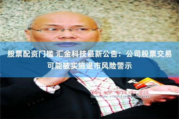 股票配资门槛 汇金科技最新公告：公司股票交易可能被实施退市风险警示