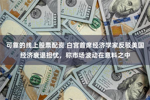可靠的线上股票配资 白宫首席经济学家反驳美国经济衰退担忧，称市场波动在意料之中