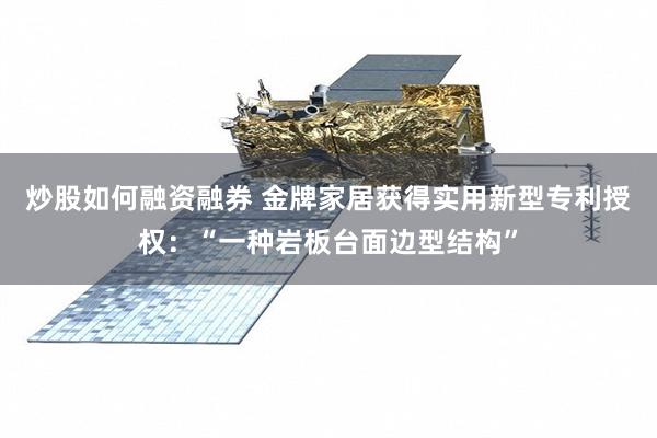 炒股如何融资融券 金牌家居获得实用新型专利授权：“一种岩板台面边型结构”