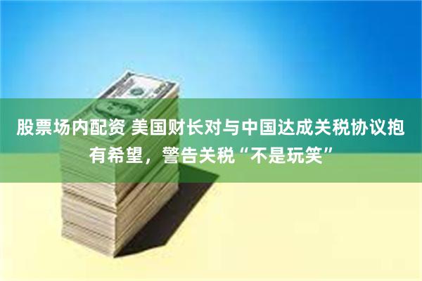 股票场内配资 美国财长对与中国达成关税协议抱有希望，警告关税“不是玩笑”
