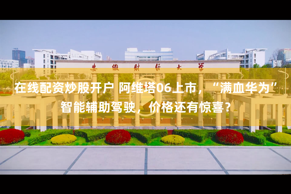 在线配资炒股开户 阿维塔06上市，“满血华为”智能辅助驾驶，价格还有惊喜？