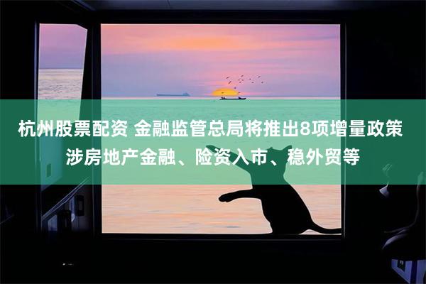 杭州股票配资 金融监管总局将推出8项增量政策 涉房地产金融、险资入市、稳外贸等