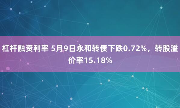 杠杆融资利率 5月9日永和转债下跌0.72%，转股溢价率15.18%