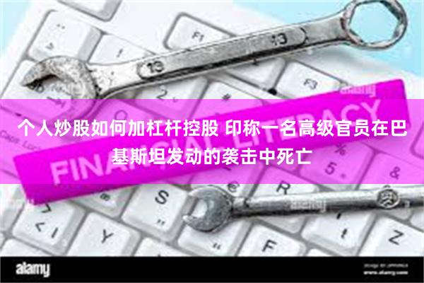 个人炒股如何加杠杆控股 印称一名高级官员在巴基斯坦发动的袭击中死亡