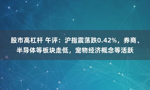 股市高杠杆 午评：沪指震荡跌0.42%，券商、半导体等板块走低，宠物经济概念等活跃