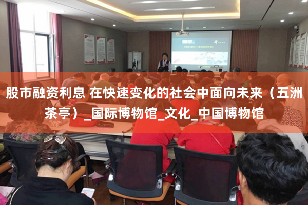 股市融资利息 在快速变化的社会中面向未来（五洲茶亭）_国际博物馆_文化_中国博物馆