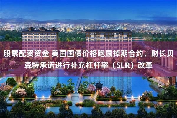 股票配资资金 美国国债价格跑赢掉期合约，财长贝森特承诺进行补充杠杆率（SLR）改革