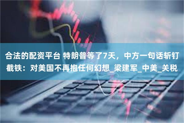 合法的配资平台 特朗普等了7天，中方一句话斩钉截铁：对美国不再抱任何幻想_梁建军_中美_关税