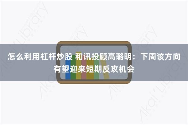 怎么利用杠杆炒股 和讯投顾高璐明：下周该方向有望迎来短期反攻机会