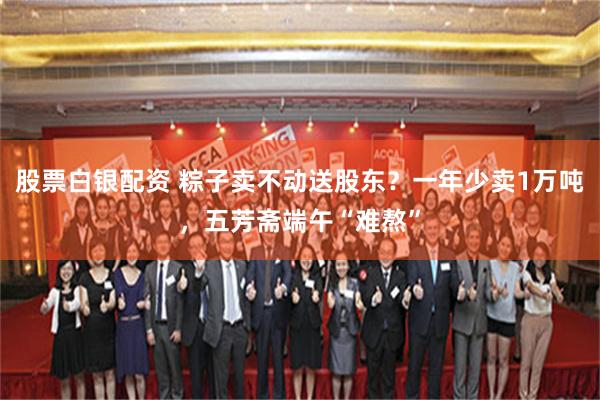 股票白银配资 粽子卖不动送股东？一年少卖1万吨，五芳斋端午“难熬”