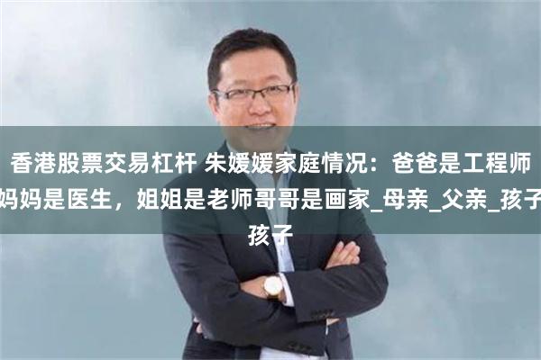 香港股票交易杠杆 朱媛媛家庭情况：爸爸是工程师妈妈是医生，姐姐是老师哥哥是画家_母亲_父亲_孩子