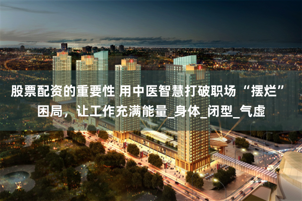 股票配资的重要性 用中医智慧打破职场 “摆烂” 困局，让工作充满能量_身体_闭型_气虚