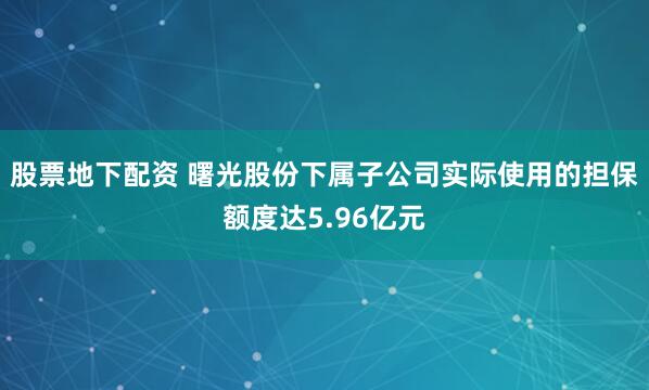 股票地下配资 曙光股份下属子公司实际使用的担保额度达5.96亿元