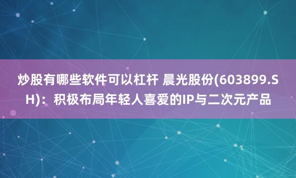 炒股有哪些软件可以杠杆 晨光股份(603899.SH)：积极布局年轻人喜爱的IP与二次元产品