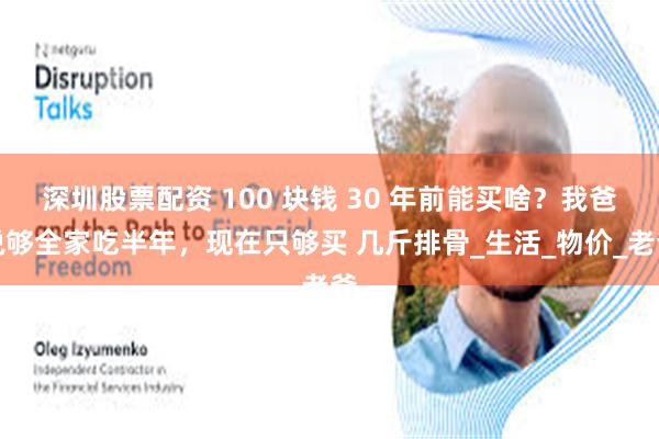 深圳股票配资 100 块钱 30 年前能买啥？我爸说够全家吃半年，现在只够买 几斤排骨_生活_物价_老爸