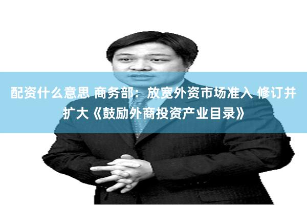 配资什么意思 商务部：放宽外资市场准入 修订并扩大《鼓励外商投资产业目录》