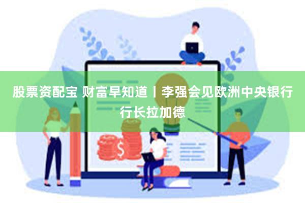 股票资配宝 财富早知道丨李强会见欧洲中央银行行长拉加德