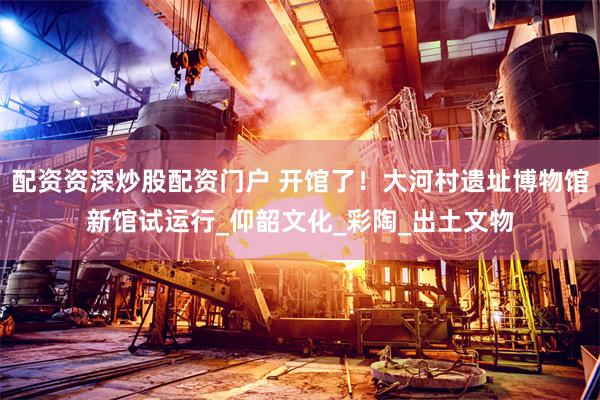配资资深炒股配资门户 开馆了！大河村遗址博物馆新馆试运行_仰韶文化_彩陶_出土文物