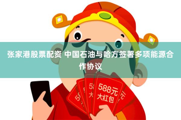 张家港股票配资 中国石油与哈方签署多项能源合作协议