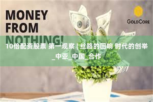 10倍配资股票 第一观察 | 丝路的回响 时代的创举_中亚_中国_合作