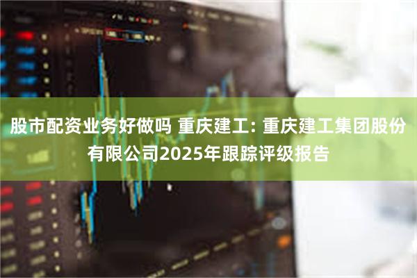 股市配资业务好做吗 重庆建工: 重庆建工集团股份有限公司2025年跟踪评级报告