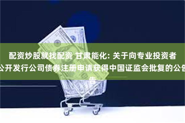 配资炒股就找配资 甘肃能化: 关于向专业投资者公开发行公司债券注册申请获得中国证监会批复的公告