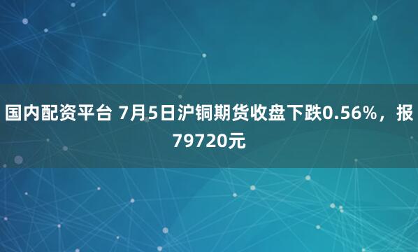 国内配资平台 7月5日沪铜期货收盘下跌0.56%，报79720元