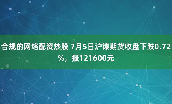 合规的网络配资炒股 7月5日沪镍期货收盘下跌0.72%，报121600元