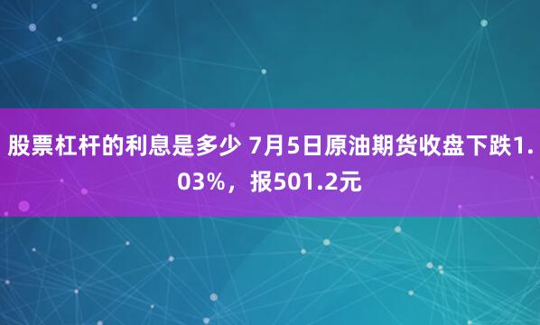 股票杠杆的利息是多少 7月5日原油期货收盘下跌1.03%，报501.2元