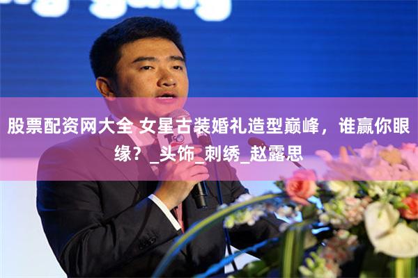 股票配资网大全 女星古装婚礼造型巅峰，谁赢你眼缘？_头饰_刺绣_赵露思