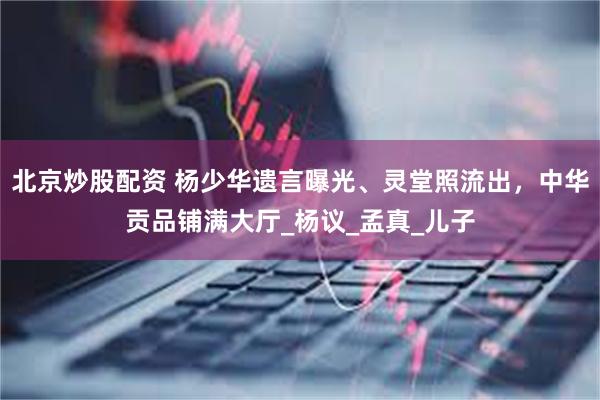 北京炒股配资 杨少华遗言曝光、灵堂照流出，中华贡品铺满大厅_杨议_孟真_儿子