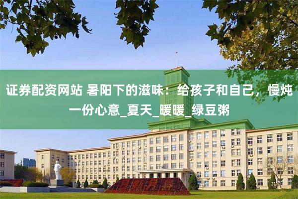 证券配资网站 暑阳下的滋味：给孩子和自己，慢炖一份心意_夏天_暖暖_绿豆粥