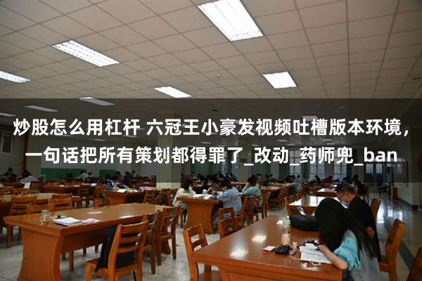炒股怎么用杠杆 六冠王小豪发视频吐槽版本环境，一句话把所有策划都得罪了_改动_药师兜_ban