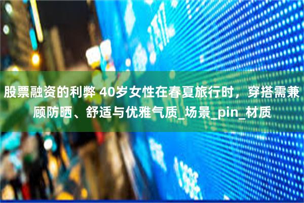 股票融资的利弊 40岁女性在春夏旅行时，穿搭需兼顾防晒、舒适与优雅气质_场景_pin_材质