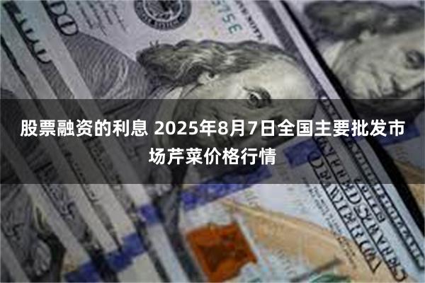 股票融资的利息 2025年8月7日全国主要批发市场芹菜价格行情