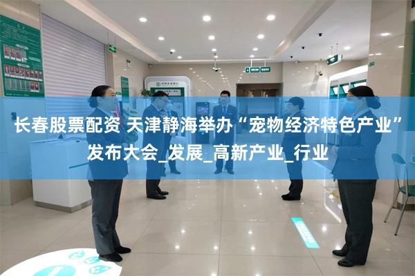 长春股票配资 天津静海举办“宠物经济特色产业”发布大会_发展_高新产业_行业