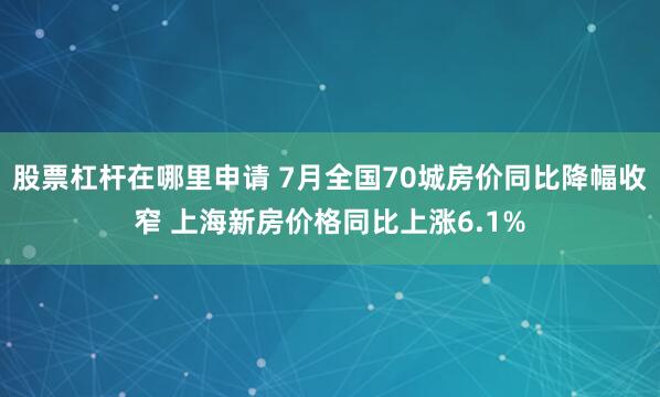 股票杠杆在哪里申请 7月全国70城房价同比降幅收窄 上海新房价格同比上涨6.1%