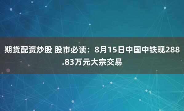 期货配资炒股 股市必读：8月15日中国中铁现288.83万元大宗交易