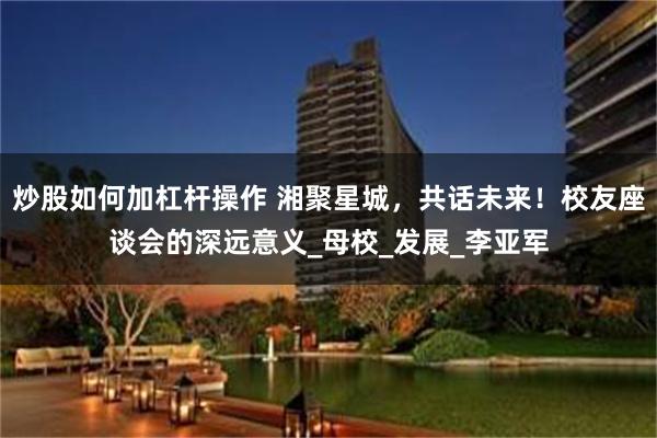 炒股如何加杠杆操作 湘聚星城，共话未来！校友座谈会的深远意义_母校_发展_李亚军