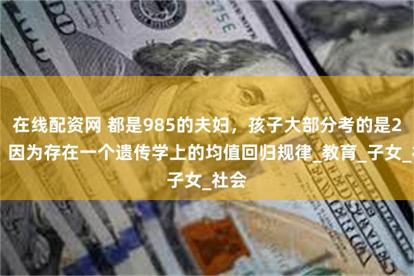 在线配资网 都是985的夫妇，孩子大部分考的是211，因为存在一个遗传学上的均值回归规律_教育_子女_社会