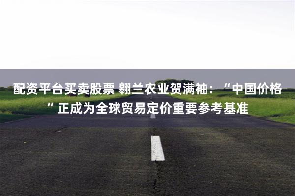 配资平台买卖股票 翱兰农业贺满袖：“中国价格”正成为全球贸易定价重要参考基准