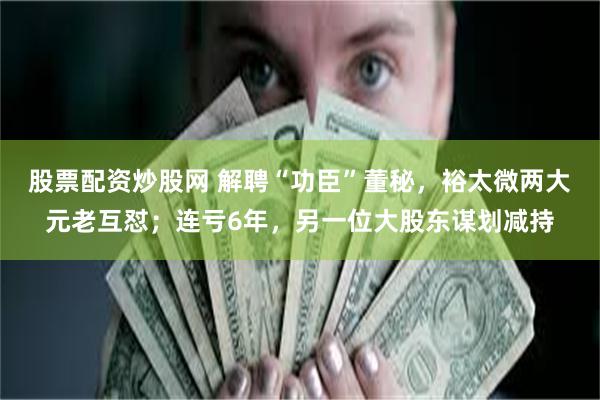 股票配资炒股网 解聘“功臣”董秘，裕太微两大元老互怼；连亏6年，另一位大股东谋划减持