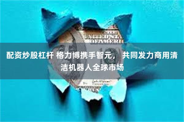 配资炒股杠杆 格力博携手智元， 共同发力商用清洁机器人全球市场