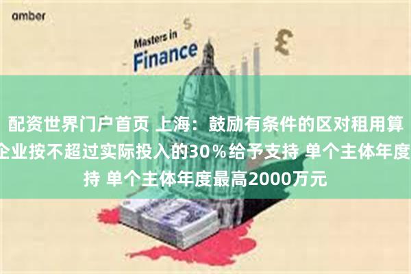 配资世界门户首页 上海：鼓励有条件的区对租用算力的数字广告企业按不超过实际投入的30％给予支持 单个主体年度最高2000万元