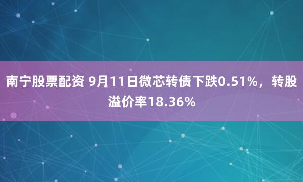 南宁股票配资 9月11日微芯转债下跌0.51%，转股溢价率18.36%