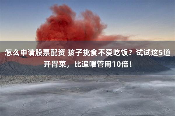 怎么申请股票配资 孩子挑食不爱吃饭？试试这5道开胃菜，比追喂管用10倍！
